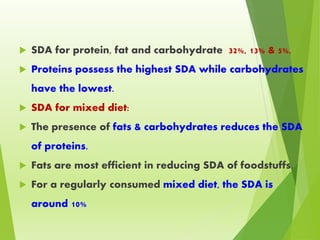  SDA for protein, fat and carbohydrate 32%, 13% & 5%,
 Proteins possess the highest SDA while carbohydrates
have the lowest.
 SDA for mixed diet:
 The presence of fats & carbohydrates reduces the SDA
of proteins.
 Fats are most efficient in reducing SDA of foodstuffs.
 For a regularly consumed mixed diet, the SDA is
around 10%
 