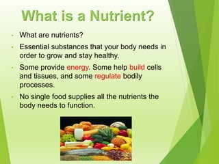 • What are nutrients?
• Essential substances that your body needs in
order to grow and stay healthy.
• Some provide energy. Some help build cells
and tissues, and some regulate bodily
processes.
• No single food supplies all the nutrients the
body needs to function.
What is a Nutrient?
 