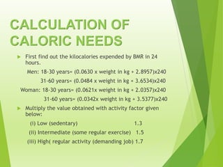 CALCULATION OF
CALORIC NEEDS
 First find out the kilocalories expended by BMR in 24
hours.
Men: 18-30 years= (0.0630 x weight in kg + 2.8957)x240
31-60 years= (0.0484 x weight in kg + 3.6534)x240
Woman: 18-30 years= (0.0621x weight in kg + 2.0357)x240
31-60 years= (0.0342x weight in kg + 3.5377)x240
 Multiply the value obtained with activity factor given
below:
(i) Low (sedentary) 1.3
(ii) Intermediate (some regular exercise) 1.5
(iii) High( regular activity (demanding job) 1.7
 