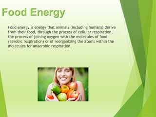 Food Energy
Food energy is energy that animals (including humans) derive
from their food, through the process of cellular respiration,
the process of joining oxygen with the molecules of food
(aerobic respiration) or of reorganizing the atoms within the
molecules for anaerobic respiration.
 