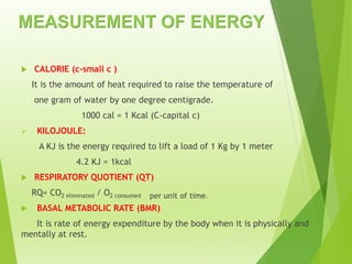 MEASUREMENT OF ENERGY
 CALORIE (c-small c )
It is the amount of heat required to raise the temperature of
one gram of water by one degree centigrade.
1000 cal = 1 Kcal (C-capital c)
 KILOJOULE:
A KJ is the energy required to lift a load of 1 Kg by 1 meter
4.2 KJ = 1kcal
 RESPIRATORY QUOTIENT (QT)
RQ= CO2 eliminated / O2 consumed per unit of time.
 BASAL METABOLIC RATE (BMR)
It is rate of energy expenditure by the body when it is physically and
mentally at rest.
 
