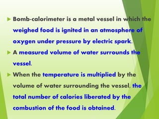  Bomb-calorimeter is a metal vessel in which the
weighed food is ignited in an atmosphere of
oxygen under pressure by electric spark.
 A measured volume of water surrounds the
vessel.
 When the temperature is multiplied by the
volume of water surrounding the vessel, the
total number of calories liberated by the
combustion of the food is obtained.
 