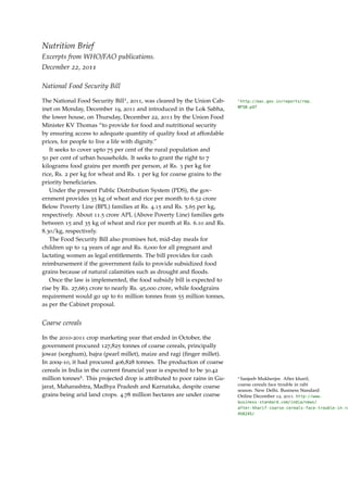 Nutrition Brief
Excerpts from WHO/FAO publications.
December 22, 2011

National Food Security Bill

The National Food Security Bill1 , 2011, was cleared by the Union Cab-     1
                                                                            http://eac.gov.in/reports/rep_
                                                                           NFSB.pdf
inet on Monday, December 19, 2011 and introduced in the Lok Sabha,
the lower house, on Thursday, December 22, 2011 by the Union Food
Minister KV Thomas “to provide for food and nutritional security
by ensuring access to adequate quantity of quality food at affordable
prices, for people to live a life with dignity.”
   It seeks to cover upto 75 per cent of the rural population and
50 per cent of urban households. It seeks to grant the right to 7
kilograms food grains per month per person, at Rs. 3 per kg for
rice, Rs. 2 per kg for wheat and Rs. 1 per kg for coarse grains to the
priority beneﬁciaries.
   Under the present Public Distribution System (PDS), the gov-
ernment provides 35 kg of wheat and rice per month to 6.52 crore
Below Poverty Line (BPL) families at Rs. 4.15 and Rs. 5.65 per kg,
respectively. About 11.5 crore APL (Above Poverty Line) families gets
between 15 and 35 kg of wheat and rice per month at Rs. 6.10 and Rs.
8.30/kg, respectively.
   The Food Security Bill also promises hot, mid-day meals for
children up to 14 years of age and Rs. 6,000 for all pregnant and
lactating women as legal entitlements. The bill provides for cash
reimbursement if the government fails to provide subsidized food
grains because of natural calamities such as drought and ﬂoods.
   Once the law is implemented, the food subsidy bill is expected to
rise by Rs. 27,663 crore to nearly Rs. 95,000 crore, while foodgrains
requirement would go up to 61 million tonnes from 55 million tonnes,
as per the Cabinet proposal.


Coarse cereals

In the 2010-2011 crop marketing year that ended in October, the
government procured 127,825 tonnes of coarse cereals, principally
jowar (sorghum), bajra (pearl millet), maize and ragi (ﬁnger millet).
In 2009-10, it had procured 406,828 tonnes. The production of coarse
cereals in India in the current ﬁnancial year is expected to be 30.42
million tonnes2 . This projected drop is attributed to poor rains in Gu-   2
                                                                            Sanjeeb Mukherjee. After kharif,
jarat, Maharashtra, Madhya Pradesh and Karnataka, despite coarse           coarse cereals face trouble in rabi
                                                                           season. New Delhi. Business Standard
grains being arid land crops. 4.78 million hectares are under coarse       Online December 12, 2011. http://www.
                                                                           business-standard.com/india/news/
                                                                           after-kharif-coarse-cereals-face-trouble-in-ra
                                                                           458245/
 