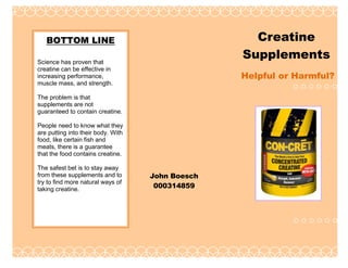 Creatine
Supplements

BOTTOM LINE
Science has proven that
creatine can be effective in
increasing performance,
muscle mass, and strength.

Helpful or Harmful?

The problem is that
supplements are not
guaranteed to contain creatine.

Date of publication

People need to know what they
are putting into their body. With
food, like certain fish and
meats, there is a guarantee
that the food contains creatine.
The safest bet is to stay away
from these supplements and to
try to find more natural ways of
taking creatine.

John Boesch
000314859

 