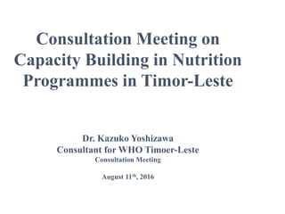 Consultation Meeting on
Capacity Building in Nutrition
Programmes in Timor-Leste
Dr. Kazuko Yoshizawa
Consultant for WHO Timoer-Leste
Consultation Meeting
August 11th, 2016
 