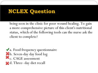 NCLEX Question
An obese client with an alteration in nutritional status is
being seen in the clinic for poor wound healing. To gain
a more comprehensive picture of this client's nutritional
status, which of the following tools can the nurse ask the
client to complete?
a. Food frequency questionnaire
b. Seven-day day food log
c. CAGE assessment
d. Three- day diet recall
 