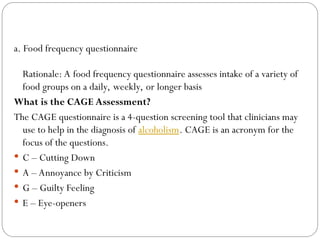 a. Food frequency questionnaire
Rationale: A food frequency questionnaire assesses intake of a variety of
food groups on a daily, weekly, or longer basis
What is the CAGE Assessment?
The CAGE questionnaire is a 4-question screening tool that clinicians may
use to help in the diagnosis of alcoholism. CAGE is an acronym for the
focus of the questions.
 C – Cutting Down
 A – Annoyance by Criticism
 G – Guilty Feeling
 E – Eye-openers
 