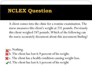 NCLEX Question
A client comes into the clinic for a routine examination. The
nurse measures this client's weight at 231 pounds. Previously
this client weighed 247 pounds. Which of the following can
the nurse accurately document about this assessment finding?
a. Nothing.
b. The client has lost 6.9 percent of his weight.
c. The client has a health condition causing weight loss.
d. The client has lost 6.5 percent of his weight
 