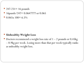  247-231= 16 pounds
 16punds/247= 0.0647777 or 0.065
 0.065x 100= 6.5%
 Unhealthy Weight Loss
 Doctors recommend a weight loss rate of 1 – 2 pounds or 0.45kg
– 0.9kg per week. Losing more than that per week typically ranks
as unhealthy weight loss.
 