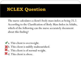 NCLEX Question
The nurse calculates a client's body mass index as being 25.2.
According to the Classification of Body Mass Index in Adults,
which of the following can the nurse accurately document
about this finding?
a. This client is overweight.
b. This client is mildly malnourished.
c. This client is of normal weight.
d. This client is obese.
 