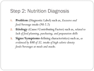Step 2: Nutrition Diagnosis
1. Problem (Diagnostic Label) such as, Excessive oral
food/beverage intake (NI-2.2)
2. Etiology (Cause/Contributing Factor) such as, related to
lack of food planning, purchasing, and preparation skills
3. Signs/Symptoms defining characteristics) such as, as
evidenced by BMI of 32, intake of high caloric-density
foods/beverages at meals and snacks.
 