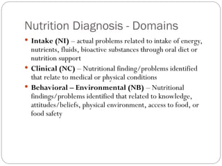 Nutrition Diagnosis - Domains
 Intake (NI) – actual problems related to intake of energy,
nutrients, fluids, bioactive substances through oral diet or
nutrition support
 Clinical (NC) – Nutritional finding/problems identified
that relate to medical or physical conditions
 Behavioral – Environmental (NB) – Nutritional
findings/problems identified that related to knowledge,
attitudes/beliefs, physical environment, access to food, or
food safety
 