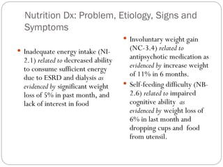 Nutrition Dx: Problem, Etiology, Signs and
Symptoms
 Inadequate energy intake (NI-
2.1) related to decreased ability
to consume sufficient energy
due to ESRD and dialysis as
evidenced by significant weight
loss of 5% in past month, and
lack of interest in food
 Involuntary weight gain
(NC-3.4) related to
antipsychotic medication as
evidenced by increase weight
of 11% in 6 months.
 Self-feeding difficulty (NB-
2.6) related to impaired
cognitive ability as
evidenced by weight loss of
6% in last month and
dropping cups and food
from utensil.
 