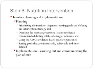 Step 3: Nutrition Intervention
 Involves planning and implementation
Planning
Prioritizing the nutrition diagnoses, setting goals and defining
the intervention strategy and
Detailing the nutrition prescription (states pt/client’s
recommended dietary intake of energy, nutrients, etc)
Using the ADA’s evidence-based practice guidelines
Setting goals that are measurable, achievable and time-
defined
Implementation – carrying out and communicating the
plan of care
 