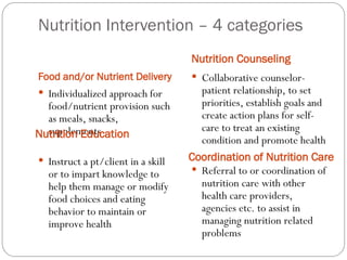 Nutrition Intervention – 4 categories
Food and/or Nutrient Delivery
Nutrition Counseling
 Individualized approach for
food/nutrient provision such
as meals, snacks,
supplements
 Instruct a pt/client in a skill
or to impart knowledge to
help them manage or modify
food choices and eating
behavior to maintain or
improve health
 Collaborative counselor-
patient relationship, to set
priorities, establish goals and
create action plans for self-
care to treat an existing
condition and promote health
 Referral to or coordination of
nutrition care with other
health care providers,
agencies etc. to assist in
managing nutrition related
problems
Nutrition Education
Coordination of Nutrition Care
 