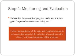 Step 4: Monitoring and Evaluation
 Determine the amount of progress made and whether
goals/expected outcomes are being met
Follow-up monitoring of the signs and symptoms is used to
determine the impact of the nutrition intervention on the
etiology /signs and symptoms of the problem.
 