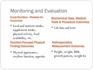 Monitoring and Evaluation
Food/Nutrition –Related Hx
Outcomes
Biochemical Data, Medical
Tests & Procedure Outcomes
 Food and nutrient intake,
supplement intake,
physical activity, food
availability, etc.
 Physical appearance,
swallow function, appetite
 Lab data and tests
 Height, weight, BMI,
growth pattern, weight hx
Nutrition-Focused Physical
Finding Outcomes
Anthropometric
Measurement Outcomes
 