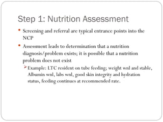 Step 1: Nutrition Assessment
 Screening and referral are typical entrance points into the
NCP
 Assessment leads to determination that a nutrition
diagnosis/problem exists; it is possible that a nutrition
problem does not exist
Example: LTC resident on tube feeding; weight wnl and stable,
Albumin wnl, labs wnl, good skin integrity and hydration
status, feeding continues at recommended rate.
 