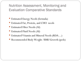 Nutrition Assessment, Monitoring and
Evaluation Comparative Standards
 Estimated Energy Needs (formula)
 Estimated Fat, Protein, and CHO needs
 Estimated Fiber Needs (AI)
 Estimated Fluid Needs (AI)
 Estimated Vitamin and Mineral Needs (RDA…)
 Recommended Body Weight /BMI/Growth (peds)
 