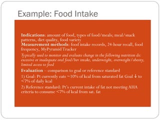 Example: Food Intake
Indications: amount of food, types of food/meals; meal/snack
patterns, diet quality, food variety
Measurement methods: food intake records, 24-hour recall, food
frequency, MyPyramid Tracker
 Typically used to monitor and evaluate change in the following nutrition dx:
excessive or inadequate oral food/bev intake, underweight, overweight/obesity,
limited access to food
 Evaluation – comparison to goal or reference standard
 1) Goal: Pt currently eats ~10% of kcal from saturated fat Goal  to
<7% of daily kcal
 2) Reference standard: Pt’s current intake of fat not meeting AHA
criteria to consume <7% of kcal from sat. fat
 
