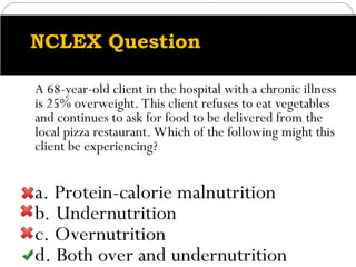 NCLEX Question
A 68-year-old client in the hospital with a chronic illness
is 25% overweight. This client refuses to eat vegetables
and continues to ask for food to be delivered from the
local pizza restaurant. Which of the following might this
client be experiencing?
a. Protein-calorie malnutrition
b. Undernutrition
c. Overnutrition
d. Both over and undernutrition
 