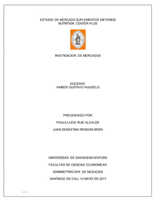 pág. 1
ESTUDIO DE MERCADO SUPLEMENTOS DIETARIOS
NUTRITION CENTER PLUS
INVETIGACION DE MERCADOS
DOCENTE:
HAIBER GUSTAVO AGUDELO
PRESENTADO POR:
PAULA LUCIA RUIZ ALCALDE
JUAN SEBASTIAN RENDON MORA
UNIVERSIDAD DE SAN BUENAVENTURA
FACULTAD DE CIENCIAS ECONOMICAS
ADMINISTTRACION DE NEGOCIOS
SANTIAGO DE CALI, 10 MAYO DE 2017
 