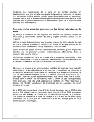 pág. 10
Parágrafo. Los responsables de la venta en las tiendas naturistas en
funcionamiento que a la entrada en vigencia de la presente resolución no cuenten
con escolaridad mínima exigida podrán seguir desempeñándose en todo caso,
deberán cumplir con el entrenamiento específico establecido en el numeral 5 del
presente artículo para lo cual tendrán un año contado a partir de la publicación del
presente acto administrativo.
Recepción de los productos adquiridos por las tiendas naturistas para la
venta.
a) Revisar el contenido de las etiquetas así: Nombre del producto, fechas de
fabricación y vencimiento, número de lote y registro sanitario cuando así se
requiera.
b) Para el caso de los productos que vienen en envases de vidrio a través del cual
se pueda observar el contenido del producto, revisar si no tiene cambio en su
apariencia física, conserva su color y no presenta precipitaciones.
c) Los envases se deben examinar cuidadosamente, revisando que no hayan sido
abiertos, que no presenten posibles contaminaciones, alteraciones, daños o
cualquier otro aspecto externo.
d) Cualquier irregularidad debe ser comunicada al proveedor o distribuidor o a la
entidad sanitaria que concedió la apertura y funcionamiento del establecimiento en
el caso de no encontrar solución con el proveedor o distribuidor.
El miedo y el rechazo a las enfermedades, y el ideal de tener una mejor nutrición
están llevando a los colombianos a ser grandes consumidores de vitaminas y
suplementos alimenticios para mejorar su calidad de vida. Fenómeno similar se da
con los medicamentos sin prescripción o, como son conocidos en el mundo, OTC
(del inglés Over the Counter, sobre el mostrador), que son de venta libre al púbico.
Marcas como Centrum –de laboratorios Pfizer–, Vitafull MK (de Tecnoquímicas),
Kola Granulada JGB (de JGB Laboratorios), Caltrate (de Pfizer Colombia) y
Biocrós (de Omnlife Manufactura de Colombia) son los productos de mayor
consumo en el país.
En el 2008, el mercado local movió 216,4 millones de dólares y en el 2013 la cifra
subió a 311 millones, con un crecimiento de 44 por ciento. Para 2018 se esperan
ventas por 361 millones de dólares, con un aumento adicional de 16 por ciento.
Los productos vitamínicos a base de omega 3, 6 y 9 son los de más rápido
crecimiento en el país por los beneficios que se les atribuye para la salud
cardiovascular y neurológica.
 