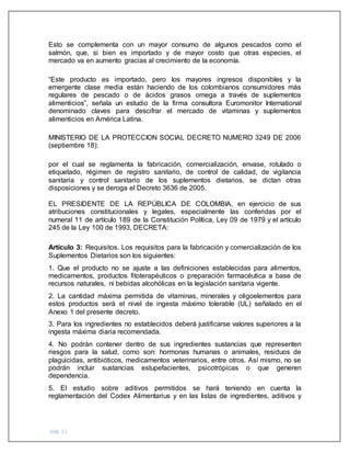 pág. 11
Esto se complementa con un mayor consumo de algunos pescados como el
salmón, que, si bien es importado y de mayor costo que otras especies, el
mercado va en aumento gracias al crecimiento de la economía.
“Este producto es importado, pero los mayores ingresos disponibles y la
emergente clase media están haciendo de los colombianos consumidores más
regulares de pescado o de ácidos grasos omega a través de suplementos
alimenticios”, señala un estudio de la firma consultora Euromonitor International
denominado claves para descifrar el mercado de vitaminas y suplementos
alimenticios en América Latina.
MINISTERIO DE LA PROTECCION SOCIAL DECRETO NUMERO 3249 DE 2006
(septiembre 18):
por el cual se reglamenta la fabricación, comercialización, envase, rotulado o
etiquetado, régimen de registro sanitario, de control de calidad, de vigilancia
sanitaria y control sanitario de los suplementos dietarios, se dictan otras
disposiciones y se deroga el Decreto 3636 de 2005.
EL PRESIDENTE DE LA REPÚBLICA DE COLOMBIA, en ejercicio de sus
atribuciones constitucionales y legales, especialmente las conferidas por el
numeral 11 de artículo 189 de la Constitución Política, Ley 09 de 1979 y el artículo
245 de la Ley 100 de 1993, DECRETA:
Artículo 3: Requisitos. Los requisitos para la fabricación y comercialización de los
Suplementos Dietarios son los siguientes:
1. Que el producto no se ajuste a las definiciones establecidas para alimentos,
medicamentos, productos fitoterapéuticos o preparación farmacéutica a base de
recursos naturales, ni bebidas alcohólicas en la legislación sanitaria vigente.
2. La cantidad máxima permitida de vitaminas, minerales y oligoelementos para
estos productos será el nivel de ingesta máximo tolerable (UL) señalado en el
Anexo 1 del presente decreto.
3. Para los ingredientes no establecidos deberá justificarse valores superiores a la
ingesta máxima diaria recomendada.
4. No podrán contener dentro de sus ingredientes sustancias que representen
riesgos para la salud, como son: hormonas humanas o animales, residuos de
plaguicidas, antibióticos, medicamentos veterinarios, entre otros. Así mismo, no se
podrán incluir sustancias estupefacientes, psicotrópicas o que generen
dependencia.
5. El estudio sobre aditivos permitidos se hará teniendo en cuenta la
reglamentación del Codex Alimentarius y en las listas de ingredientes, aditivos y
 