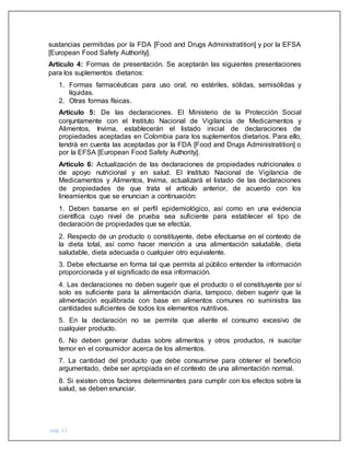 pág. 12
sustancias permitidas por la FDA [Food and Drugs Administratition] y por la EFSA
[European Food Safety Authority].
Artículo 4: Formas de presentación. Se aceptarán las siguientes presentaciones
para los suplementos dietarios:
1. Formas farmacéuticas para uso oral, no estériles, sólidas, semisólidas y
líquidas.
2. Otras formas físicas.
Artículo 5: De las declaraciones. El Ministerio de la Protección Social
conjuntamente con el Instituto Nacional de Vigilancia de Medicamentos y
Alimentos, Invima, establecerán el listado inicial de declaraciones de
propiedades aceptadas en Colombia para los suplementos dietarios. Para ello,
tendrá en cuenta las aceptadas por la FDA [Food and Drugs Administratition] o
por la EFSA [European Food Safety Authority].
Artículo 6: Actualización de las declaraciones de propiedades nutricionales o
de apoyo nutricional y en salud. El Instituto Nacional de Vigilancia de
Medicamentos y Alimentos, Invima, actualizará el listado de las declaraciones
de propiedades de que trata el artículo anterior, de acuerdo con los
lineamientos que se enuncian a continuación:
1. Deben basarse en el perfil epidemiológico, así como en una evidencia
científica cuyo nivel de prueba sea suficiente para establecer el tipo de
declaración de propiedades que se efectúa.
2. Respecto de un producto o constituyente, debe efectuarse en el contexto de
la dieta total, así como hacer mención a una alimentación saludable, dieta
saludable, dieta adecuada o cualquier otro equivalente.
3. Debe efectuarse en forma tal que permita al público entender la información
proporcionada y el significado de esa información.
4. Las declaraciones no deben sugerir que el producto o el constituyente por sí
solo es suficiente para la alimentación diaria, tampoco, deben sugerir que la
alimentación equilibrada con base en alimentos comunes no suministra las
cantidades suficientes de todos los elementos nutritivos.
5. En la declaración no se permite que aliente el consumo excesivo de
cualquier producto.
6. No deben generar dudas sobre alimentos y otros productos, ni suscitar
temor en el consumidor acerca de los alimentos.
7. La cantidad del producto que debe consumirse para obtener el beneficio
argumentado, debe ser apropiada en el contexto de una alimentación normal.
8. Si existen otros factores determinantes para cumplir con los efectos sobre la
salud, se deben enunciar.
 