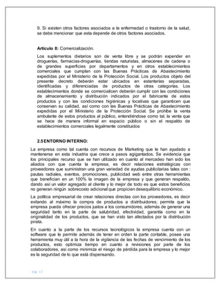 pág. 13
9. Si existen otros factores asociados a la enfermedad o trastorno de la salud,
se debe mencionar que esta depende de otros factores asociados.
Artículo 8: Comercialización.
Los suplementos dietarios son de venta libre y se podrán expender en
droguerías, farmacias-droguerías, tiendas naturistas, almacenes de cadena o
de grandes superficies por departamentos y en otros establecimientos
comerciales que cumplan con las Buenas Prácticas de Abastecimiento
expedidas por el Ministerio de la Protección Social. Los productos objeto del
presente decreto deberán estar ubicados en estanterías separadas,
identificadas y diferenciadas de productos de otras categorías. Los
establecimientos donde se comercialicen deberán cumplir con las condiciones
de almacenamiento y distribución indicados por el fabricante de estos
productos y con las condiciones higiénicas y locativas que garanticen que
conservan su calidad, así como con las Buenas Prácticas de Abastecimiento
expedidas por el Ministerio de la Protección Social. Se prohíbe la venta
ambulante de estos productos al público, entendiéndose como tal, la venta que
se hace de manera informal en espacio público o sin el respaldo de
establecimientos comerciales legalmente constituidos
2.5ENTORNO INTERNO:
La empresa como tal cuenta con recursos de Marketing que le han ayudado a
mantenerse en esta industria que crece a pasos agigantados. Se evidencia que
los principales recurso que se han utilizado en cuanto al mercadeo han sido los
aliados con que cuenta la empresa, es decir relaciones estratégicas con
proveedores que suministran una gran variedad de ayudas publicitarias tales con :
pautas radiales, eventos, promociones, publicidad web entre otras herramientas
que benefician en un 100% la imagen de la empresa y que generan respaldo,
dando así un valor agregado al cliente y lo mejor de todo es que estos beneficios
no generan ningún sobrecosto adicional que propicien desequilibrio económico.
La política empresarial de crear relaciones directas con los proveedores, es decir
evitando al máximo la compra de productos a distribuidores; permite que la
empresa pueda ofrecer precios justos a los consumidores, además de generar una
seguridad tanto en la parte de salubridad, efectividad, garantía como en la
originalidad de los productos, que se han visto tan afectados por la distribución
pirata.
En cuanto a la parte de los recursos tecnológicos la empresa cuenta con un
software que le permite además de tener en orden la parte contable, posee una
herramienta muy útil a la hora de la vigilancia de las fechas de vencimiento de los
productos, esto optimiza tiempo en cuanto a revisiones por parte de los
colaboradores, así como minimiza el riesgo de pérdida para la empresa y lo mejor
es la seguridad de lo que está dispensando.
 