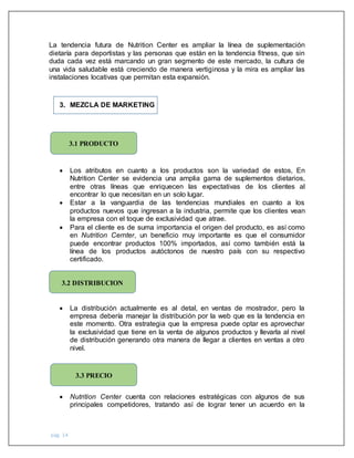 pág. 14
La tendencia futura de Nutrition Center es ampliar la línea de suplementación
dietaría para deportistas y las personas que están en la tendencia fitness, que sin
duda cada vez está marcando un gran segmento de este mercado, la cultura de
una vida saludable está creciendo de manera vertiginosa y la mira es ampliar las
instalaciones locativas que permitan esta expansión.
3. MEZCLA DE MARKETING
 Los atributos en cuanto a los productos son la variedad de estos, En
Nutrition Center se evidencia una amplia gama de suplementos dietarios,
entre otras líneas que enriquecen las expectativas de los clientes al
encontrar lo que necesitan en un solo lugar.
 Estar a la vanguardia de las tendencias mundiales en cuanto a los
productos nuevos que ingresan a la industria, permite que los clientes vean
la empresa con el toque de exclusividad que atrae.
 Para el cliente es de suma importancia el origen del producto, es así como
en Nutrition Cernter, un beneficio muy importante es que el consumidor
puede encontrar productos 100% importados, así como también está la
línea de los productos autóctonos de nuestro país con su respectivo
certificado.
 La distribución actualmente es al detal, en ventas de mostrador, pero la
empresa debería manejar la distribución por la web que es la tendencia en
este momento. Otra estrategia que la empresa puede optar es aprovechar
la exclusividad que tiene en la venta de algunos productos y llevarla al nivel
de distribución generando otra manera de llegar a clientes en ventas a otro
nivel.
 Nutrition Center cuenta con relaciones estratégicas con algunos de sus
principales competidores, tratando así de lograr tener un acuerdo en la
3.1 PRODUCTO
3.2 DISTRIBUCION
3.3 PRECIO
 