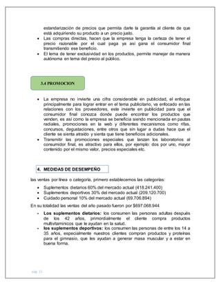 pág. 15
estandarización de precios que permita darle la garantía al cliente de que
está adquiriendo su producto a un precio justo.
 Las compras directas, hacen que la empresa tenga la certeza de tener el
precio razonable por el cual paga ya así gana el consumidor final
transmitiendo ese beneficio.
 El lema de tener exclusividad en los productos, permite manejar de manera
autónoma en tema del precio al público.
 La empresa no invierte una cifra considerable en publicidad, el enfoque
principalmente para lograr entrar en el tema publicitario, va enfocado en las
relaciones con los proveedores, este invierte en publicidad para que el
consumidor final conozca donde puede encontrar los productos que
venden, es así como la empresa se beneficia siendo mencionada en pautas
radiales, promociones en la web y diferentes mecanismos como rifas,
concursos, degustaciones, entre otros que sin lugar a dudas hace que el
cliente se sienta atraído y sienta que tiene beneficios adicionales.
 Transmitir las promociones especiales que lanzan los laboratorios al
consumidor final, es atractivo para ellos, por ejemplo: dos por uno, mayor
contenido por el mismo valor, precios especiales etc.
4. MEDIDAS DE DESEMPEÑO
las ventas por línea o categoría, primero establecemos las categorías:
 Suplementos dietarios 60% del mercado actual (418.241.400)
 Suplementos deportivos 30% del mercado actual (209.120.700)
 Cuidado personal 10% del mercado actual (69.706.894)
En su totalidad las ventas del año pasado fueron por $697.068.944
- Los suplementos dietarios: los consumen las personas adultas después
de los 42 años, primordialmente el cliente compra productos
multivitaminicos que le ayudan en la salud.
- los suplementos deportivos: los consumen las personas de entre los 14 a
35 años, especialmente nuestros clientes compran productos y proteínas
para el gimnasio, que les ayudan a generar masa muscular y a estar en
buena forma.
3.4 PROMOCION
 