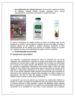 pág. 16
- los suplementos de cuidado personal: los consumen mujeres de 26 años
en adelante, nuestras clientas compran productos como cremas
rejuvenecedoras y productos que ayuden al cuidado de la piel
El nivel de recordación de nuestro nombre de marca es bastante bajo, ya que
poseemos un nombre un poco extenso y además de eso es en inglés, por ende, a
nuestros clientes se les dificulta y prefiere llamarnos nutricenter. El 80%
aproximadamente de los clientes que compran en nuestras tiendas por primera
vez, regresan de nuevo por la efectividad de nuestro servicio y producto.
5. INVESTIGACION CUALITATIVA
5.1 planteamiento del problema:
Las vitaminas y suplementos alimenticios (VDS) en Colombia son una de las
categorías más importantes en términos de ventas retail dentro de la industria de
productos de consumo para la salud. Es probable que el rechazo a la enfermedad
con el ideal de una mejor nutrición esté llevando a los consumidores a consumir
las vitaminas y suplementos alimenticios para sentirse mejor y tener una mejor
calidad de vida. Puede sonar contradictorio, pero el crecimiento en el sector de las
vitaminas y suplementos alimenticios se ha dado a expensas del crecimiento en
OTC ya que ambas categorías están actuando sinérgicamente para conquistar los
retos de la vida moderna que presenta más amenazas a la salud a través de la
alimentación, del ritmo de vida más agitado, el estrés y la contaminación que
afectan la salud corporal y mental de los colombianos.
La percepción que tiene los clientes que consumen los suplementos dietarios es
positiva en cuanto a la mejora en la calidad de vida que le genera estos productos,
el consumo produce en ellos bienestar y ofrece una alternativa menos agresiva
para el organismo en comparación a la ingesta de medicamentos tradicionales. El
consumidor en la actualidad es muy crítico y busca productos que le generen
 