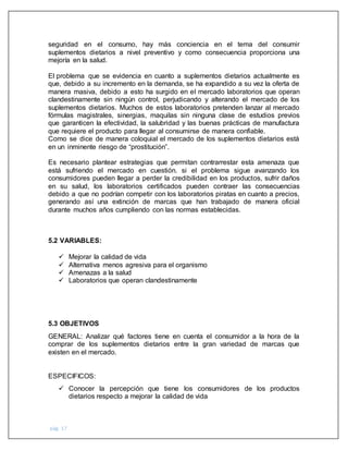 pág. 17
seguridad en el consumo, hay más conciencia en el tema del consumir
suplementos dietarios a nivel preventivo y como consecuencia proporciona una
mejoría en la salud.
El problema que se evidencia en cuanto a suplementos dietarios actualmente es
que, debido a su incremento en la demanda, se ha expandido a su vez la oferta de
manera masiva, debido a esto ha surgido en el mercado laboratorios que operan
clandestinamente sin ningún control, perjudicando y alterando el mercado de los
suplementos dietarios. Muchos de estos laboratorios pretenden lanzar al mercado
fórmulas magistrales, sinergias, maquilas sin ninguna clase de estudios previos
que garanticen la efectividad, la salubridad y las buenas prácticas de manufactura
que requiere el producto para llegar al consumirse de manera confiable.
Como se dice de manera coloquial el mercado de los suplementos dietarios está
en un inminente riesgo de “prostitución”.
Es necesario plantear estrategias que permitan contrarrestar esta amenaza que
está sufriendo el mercado en cuestión. si el problema sigue avanzando los
consumidores pueden llegar a perder la credibilidad en los productos, sufrir daños
en su salud, los laboratorios certificados pueden contraer las consecuencias
debido a que no podrían competir con los laboratorios piratas en cuanto a precios,
generando así una extinción de marcas que han trabajado de manera oficial
durante muchos años cumpliendo con las normas establecidas.
5.2 VARIABLES:
 Mejorar la calidad de vida
 Alternativa menos agresiva para el organismo
 Amenazas a la salud
 Laboratorios que operan clandestinamente
5.3 OBJETIVOS
GENERAL: Analizar qué factores tiene en cuenta el consumidor a la hora de la
comprar de los suplementos dietarios entre la gran variedad de marcas que
existen en el mercado.
ESPECIFICOS:
 Conocer la percepción que tiene los consumidores de los productos
dietarios respecto a mejorar la calidad de vida
 