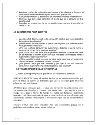 pág. 18
 Investigar cual es la motivación que impulsa a los clientes a disminuir el
consumo de medicina alopática para remplazarla por los S.D
 Analizar las fortalezas y debilidades de productos similares en el mercado
 Identificar que tan seguro considera el cliente que es el consumo de S.D
para la salud.
 Consultar las preferencias de los consumidores en cuanto a la procedencia
del producto.
5.4 CUESTIONARIO PARA CLIENTES
 ¿podría usted decirme cuál es la percepción positiva que tiene respecto a
los suplementos dietarios?
 ¿podría usted decirme cuál es la percepción negativa que tiene respecto a
los suplementos dietarios?
 ¿Por qué prefiere consumir los suplementos dietarios y qué lo motiva a
consumirlos en vez de la medicina alopática?
 ¿me podría decir cuál es la marca que usted reconoce como la más fuerte
en el mercado y decirme cuáles son sus fortalezas y debilidades frente a
suplementos dietarios similares?
 ¿Cómo considera usted y en que se basa para saber que un suplemento
dietario es seguro y saludable para su consumo?
 ¿me podrías decir por qué prefieres y por qué te da más confianza
consumir un suplemento importado respecto a otro nacional?
5.5 TRANSCRIPCION DE LAS ENTREVISTAS
1. ¿Cuál es la percepción positiva que tiene a los suplementos dietarios?
STEFANY FLOREZ: como el nombre lo dice es un suplemento dietario que,
pues le brinda al cuerpo los nutrientes que, que se necesitan para llevar una
calidad de vida más óptima.
ANDRES: pues considero que… si tengo una percepción bastante positiva sobre
los suplementos dietarios y considero que tienen una… que ayudan a que el
cuerpo he… pues a través del tiempo no pierda sus funciones metabólicas
normales, esté bien mantenido siempre y pues en términos generales pues esté
funcionando siempre óptimamente y previniendo algún tipo de enfermedades y
afecciones.
NANCY MIRA: Son muy confiables para uno consumirlos porque no le
perjudican más adelante a uno, no son químicos.
 