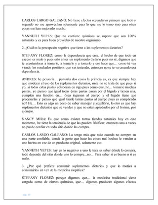 pág. 19
CARLOS LARGO GALEANO: No tiene efectos secundarios primero que todo y
segundo no me aprovechan solamente para lo que me lo tomo sino para otras
cosas me han mejorado mucho.
YANNETH YEPES: Que no contiene químicos se supone que son 100%
naturales y es para buen provecho de nuestro organismo.
2. ¿Cuál es la percepción negativa que tiene a los suplementos dietarios?
STEFANY FLOREZ: como la dependencia que crea, el hecho de que todo en
exceso es malo y pues esto al ser un suplemento dietario pues no sé, digamos que
te acostumbras a tomarlo, a tomarlo y a tomarlo y eso hace que… como tú vas
viendo los resultados positivos que vas teniendo, entonces no se te va creando esa
dependencia.
ANDRES: he pensaría… pensaría dos cosas la primera es, es que siempre hay
que moderar el uso de los suplementos dietarios, osea no se trata de que pues si
yo, si todas estas pastas colaboran en algo pues como que, he… tomarse muchas
pastas, yo pienso que igual todas éstas pastas pasan por el hígado y tienen una,
cumplen una función en… ósea ingresan al cuerpo y el hígado tiene que
procesarlas y pienso que igual tirarle tantas pastas al cuerpo pues es complicado
no? He… Esto es algo un poco de saber manejar el equilibrio, lo otro es que hay
suplementos dietarios que se venden y que no están aprobados por el Invima, por
ejemplo.
NANCY MIRA: Es que como existen tantas tiendas naturales hoy en este
momento, he tiene la tendencia de que las pueden falsificar, entonces uno a veces
no puede confiar en todo sitio donde las compra.
CARLOS LARGO GALEANO: La tengo más que todo cuando no compro en
una parte confiable, donde la gente que hace las cosas mal hechas le venden a
uno harina en vez de un producto original, solamente eso
YANNETH YEPES: hay en lo negativo a uno le toca es saber dónde lo compra,
todo depende del sitio donde uno lo compre...no... Para saber si es bueno o si es
malo.
3. ¿Por qué prefiere consumir suplementos dietarios y que lo motiva a
consumirlos en vez de la medicina alopática?
STEFANY FLOREZ: porque digamos que… la medicina tradicional viene
cargada como de ciertos químicos, que… digamos producen algunos efectos
 