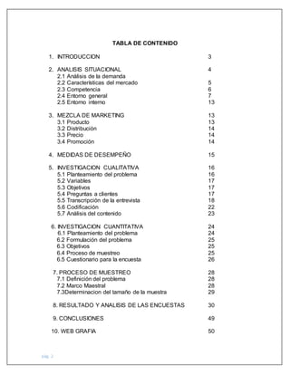 pág. 2
TABLA DE CONTENIDO
1. INTRODUCCION 3
2. ANALISIS SITUACIONAL 4
2.1 Análisis de la demanda
2.2 Características del mercado 5
2.3 Competencia 6
2.4 Entorno general 7
2.5 Entorno interno 13
3. MEZCLA DE MARKETING 13
3.1 Producto 13
3.2 Distribución 14
3.3 Precio 14
3.4 Promoción 14
4. MEDIDAS DE DESEMPEÑO 15
5. INVESTIGACION CUALITATIVA 16
5.1 Planteamiento del problema 16
5.2 Variables 17
5.3 Objetivos 17
5.4 Preguntas a clientes 17
5.5 Transcripción de la entrevista 18
5.6 Codificación 22
5.7 Análisis del contenido 23
6. INVESTIGACION CUANTITATIVA 24
6.1 Planteamiento del problema 24
6.2 Formulación del problema 25
6.3 Objetivos 25
6.4 Proceso de muestreo 25
6.5 Cuestionario para la encuesta 26
7. PROCESO DE MUESTREO 28
7.1 Definición del problema 28
7.2 Marco Maestral 28
7.3Determinacion del tamaño de la muestra 29
8. RESULTADO Y ANALISIS DE LAS ENCUESTAS 30
9. CONCLUSIONES 49
10. WEB GRAFIA 50
 
