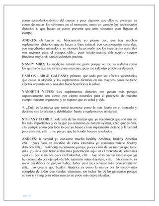 pág. 20
como secundarios dentro del cuerpo y pues digamos que ellos se encargan es
como de matar los síntomas en el momento, umm en cambio los suplementos
dietarios lo que hacen es como prevenir que esos síntomas pues lleguen al
cuerpo.
ANDRES: eh bueno no, básicamente yo pienso que, que hay muchos
suplementos dietarios que se hacen a base natural, con componentes naturales,
con ingredientes naturales y yo siempre he pensado que los ingredientes naturales
son mejores para el cuerpo, ehh… pues intuitivamente ehh nuestro cuerpo
funciona mejor sin tantos químicos encima.
NANCY MIRA: La medicina natural me gusta porque no me va a dañar como
los químicos que me sirven para una cosa, pero me sale otro problema después.
CARLOS LARGO GALEANO: primero que todo por los efectos secundarios
que causa la alopatía y los suplementos dietarios en sus mayores casos no tiene
efectos secundarios y nos dan buen beneficio a la salud.
YANNETH YEPES: Los suplementos dietarios me gustan más porque
supuestamente son ciento por ciento naturales para el provecho de nuestro
cuerpo, nuestro organismo y se supone que es salud y vida.
4. ¿Cuál es la marca que usted reconoce como la más fuerte en el mercado y
decirme sus fortalezas y debilidades frente a suplementos similares?
STEFANY FLOREZ: vale una de las marcas que yo reconozco que son una de
las más importantes y es la que yo consumo es natural system, creo que es ésta,
ella cumple como con todo lo que yo busco en un suplemento dietario y la verdad
pues para mí, ehh… me parece que he tenido buenos resultados.
ANDRES: la verdad yo consumo mucho healthy América, healthy América
ehh… pues ósea en cuestión de éstas vitaminas yo consumo mucho healthy
América ehh… realmente la consumo porque pues es una de las marcas que tiene
más, yo diría que tiene como más penetración aquí en el mercado de vitaminas
aquí en, por lo menos pues en Colombia, ehh… hay otras buenas marcas que yo
he consumido por ejemplo de lab. natural o natural system, ehh… básicamente es
mirar cuestiones de precios haber, haber cual me conviene más, pero realmente
ehh… yo creería que healthy América es como la marca por lo menos más
completa de todas que venden vitaminas, sin incluir las de los gimnasios porque
en eso si ya ingresan otras marcas un poco más especializadas.
 