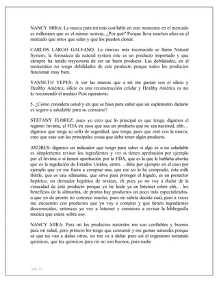 pág. 21
NANCY MIRA: La marca para mi más confiable en este momento en el mercado
es millenium que es el mismo system, ¿Por qué? Porque lleva muchos años en el
mercado que otros que salen y que los pueden clonar.
CARLOS LARGO GALEANO: La marcas más reconocida se llama Natural
System, la formaleza de natural system este es un producto importado y que
siempre ha tenido trayectoria de ser un buen producto. Las debilidades, en el
momentico no tengo debilidades de este producto porque todos los productos
funcionan muy bien.
YANNETH YEPES: A ver las marcas que a mí me gustan son el silicio y
Healthy América; silicio es una reconstrucción celular y Healthy América es me
lo recomendó el medico Post operatorio.
5. ¿Cómo considera usted y en que se basa para saber que un suplemento dietario
es seguro a saludable para su consumo?
STEFANY FLOREZ: pues yo creo que lo principal es que tenga, digamos el
registro Invima, el FDA en caso que sea un producto que no sea nacional, ehh…
digamos que tenga su sello de seguridad, que tenga, pues que esté con la marca,
creo que esas son las principales cosas que debe tener algún producto.
ANDRES: digamos un indicador que tengo para saber si algo es o no saludable
es simplemente revisar los ingredientes y ver si tienen aprobación por ejemplo
por el Invima o si tienen aprobación por la FDA, que es la que le hablaba ahorita
que es la regulación de Estados Unidos, emm… diría por ejemplo en el caso por
ejemplo que yo me fuera a comprar una, que eso yo lo he comprado, ésta milk
thistle, que es una silimarina, que sirve para proteger el hígado, es un protector
hepático, un drenador hepático de toxinas, eh pues yo no voy a dudar de la
veracidad de éste producto porque yo he leído ya en Internet sobre ehh… los
beneficios de la silimarina, de pronto hay productos un poco más especializados,
o que yo de pronto no conozco mucho, pues no sabría decirte cual, pero a veces
me encuentro con productos que yo voy a comprar y que tienen ingredientes
desconocidos, entonces yo voy a Internet y comienzo a revisar la bibliografía
medica que exista sobre eso.
NANCY MIRA: Para mí los productos naturales me son confiables y buenos
para mi salud, pero primero los tengo que consumir y me gustan naturales porque
sé que no van a dañar otros, no me va a dañar pues así el organismo tomando
químicos, que los químicos para mí no son buenos, para nadie
 