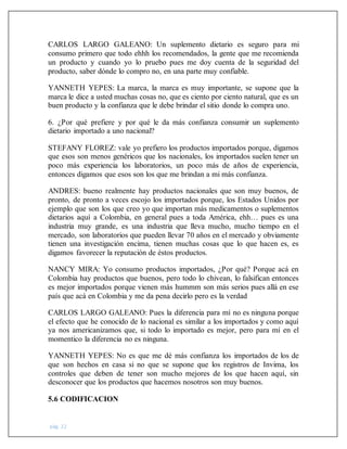 pág. 22
CARLOS LARGO GALEANO: Un suplemento dietario es seguro para mi
consumo primero que todo ehhh los recomendados, la gente que me recomienda
un producto y cuando yo lo pruebo pues me doy cuenta de la seguridad del
producto, saber dónde lo compro no, en una parte muy confiable.
YANNETH YEPES: La marca, la marca es muy importante, se supone que la
marca le dice a usted muchas cosas no, que es ciento por ciento natural, que es un
buen producto y la confianza que le debe brindar el sitio donde lo compra uno.
6. ¿Por qué prefiere y por qué le da más confianza consumir un suplemento
dietario importado a uno nacional?
STEFANY FLOREZ: vale yo prefiero los productos importados porque, digamos
que esos son menos genéricos que los nacionales, los importados suelen tener un
poco más experiencia los laboratorios, un poco más de años de experiencia,
entonces digamos que esos son los que me brindan a mi más confianza.
ANDRES: bueno realmente hay productos nacionales que son muy buenos, de
pronto, de pronto a veces escojo los importados porque, los Estados Unidos por
ejemplo que son los que creo yo que importan más medicamentos o suplementos
dietarios aquí a Colombia, en general pues a toda América, ehh… pues es una
industria muy grande, es una industria que lleva mucho, mucho tiempo en el
mercado, son laboratorios que pueden llevar 70 años en el mercado y obviamente
tienen una investigación encima, tienen muchas cosas que lo que hacen es, es
digamos favorecer la reputación de éstos productos.
NANCY MIRA: Yo consumo productos importados, ¿Por qué? Porque acá en
Colombia hay productos que buenos, pero todo lo chivean, lo falsifican entonces
es mejor importados porque vienen más hummm son más serios pues allá en ese
país que acá en Colombia y me da pena decirlo pero es la verdad
CARLOS LARGO GALEANO: Pues la diferencia para mí no es ninguna porque
el efecto que he conocido de lo nacional es similar a los importados y como aquí
ya nos americanizamos que, si todo lo importado es mejor, pero para mí en el
momentico la diferencia no es ninguna.
YANNETH YEPES: No es que me dé más confianza los importados de los de
que son hechos en casa si no que se supone que los registros de Invima, los
controles que deben de tener son mucho mejores de los que hacen aquí, sin
desconocer que los productos que hacemos nosotros son muy buenos.
5.6 CODIFICACION
 