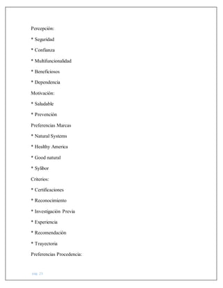 pág. 23
Percepción:
* Seguridad
* Confianza
* Multifuncionalidad
* Beneficiosos
* Dependencia
Motivación:
* Saludable
* Prevención
Preferencias Marcas
* Natural Systems
* Healthy America
* Good natural
* Sylibor
Criterios:
* Certificaciones
* Reconocimiento
* Investigación Previa
* Experiencia
* Recomendación
* Trayectoria
Preferencias Procedencia:
 