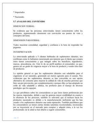 pág. 24
* Importados
* Nacionales
5.7 ANALISIS DEL CONTENIDO
DIMENCION VERBAL:
Se evidencia que las personas entrevistadas tienen conocimiento sobre los
productos, argumentando claramente con convicción sus puntos de vista y
conceptos del tema.
DIMENSION PARAVERBAL:
Todos muestran comodidad, seguridad y confianza a la hora de responder las
peguntas.
INTERPRETACION
La entrevistada aplicada a 5 clientes habituales de suplementos dietarios, nos
confirman como lo habíamos mencionado previamente que el cliente que compra
éstos tienen conocimiento y que indagan sobre los beneficios, ingredientes,
marcas, procedencia, etc. Esto le da un perfil analítico al consumidor, ya que,
genera así un grado de exigencia mayor a la hora de producir y vender ésta clase
de productos.
La opinión general es que los suplementos dietarios son saludables para el
organismo al ser naturales, generando así menos agresión para el cuerpo. Nos
evidencian que los suplementos dietarios se han convertido en una opción
alternativa de consumo para mejorar la calidad de vida de muchas personas que
bien sea por prevención, por complementación o porque ellos ya han adoptado un
estilo de vida saludable y atlética, los prefieren para el manejo de diversas
patologías que los aquejan.
Lo que percibimos sobre los consumidores es que éstos tienen preferencias por
las marcas importadas, debido a que les generan mayor credibilidad en cuanto a
la eficiencia de los procesos, también es relevante que el rechazo hacia los
productos nacionales es debido a la manufacturación ineficiente que les han
creado a los suplementos dietarios una mala reputación. También percibimos que
los consumidores ya tienen ciertas tiendas naturistas recomendadas, reconocidas
por su trayectoria en el mercado para comprar y adquirir éstos, a la vez los
profesionales de la salud se han abierto a sugerir consumirlos.
 