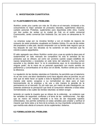 pág. 25
6. INVESTIGACION CUANTITATIVA
6.1 PLANTEAMIENTO DEL PROBLEMA
Nutrition center plus cuenta con más de 19 años en el mercado, brindando a los
consumidores la mejor variedad de productos naturales, suplementos dietarios,
cuidado personal, Proteínas, suplementos para deportistas entre otros. Cuenta
con tres puntos de ventas en la ciudad de Cali, en el centro comercial
Cosmocentro, centro comercial San Andresito Sur, así como en almacenes la 14
S.A.
La empresa surge por na iniciativa familiar y con el modelo de negocio de
consumo de estos productos visualizado en Estados Unidos. En una de las visitas
del propietario a este país, decidió emprender con su familia este negocio que ya
hoy después de casi dos décadas se ha sostenido en este mercado que ha
crecido a pasos agigantados.
El valor agregado que ofrece Nutrition center plus y que es quizás la clave para el
sostenimiento en este mercado tan competitivo ha sido la variedad de los
productos que se ofrecen, así como ser pioneros cuando surgen estallidos de
nuevos lanzamientos y novedades en este tema del naturismo. Es muy común
escuchar a los clientes decir “si no lo encontramos aquí, no lo encontramos en
ninguna parte”; de la mano de un personal capacitado con mucho sentido de
pertenencia y concientizados en la ética con el cliente, Nutrition center plus marca
la diferencia.
La regulación de las tiendas naturistas en Colombia, ha permitido que el naturismo
no se vea como una labor clandestina como hace algunos años se percibía, es por
esto que se debe hacer un ajuste a toda la legislación que afecta de una u otra
manera este sector, acogerse a La normatividad es clave para el buen
funcionamiento de la empresa y de una u otra manera la garantía de la
permanencia en el mercado. Es por esto que, por medio de esta investigación, se
pretende evidenciar la percepción que tiene el consumidor referente a todas estas
normatividades a las cuales las tiendas naturistas se deben acoger.
teniendo en cuenta la muestra que se obtuvo de la entrevista , se evidencio que
las variables de seguridad, confianza y el tema de las certificaciones , fue algo
que se marco de manera relevante a la hora de dar respuesta nuestros
entrevistados. nos permite centrarnos en estas variables para ampliar y verificar el
impacto que tiene estos a la hora de la compra, es muy importante comprender en
que medida esto afecta el consumo de los suplementos dietarios.
6.2 FORMULACION DEL PROBLEMA
 
