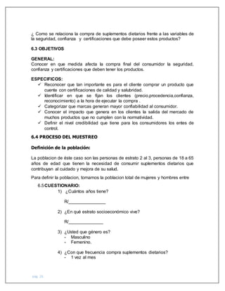 pág. 26
¿ Como se relaciona la compra de suplementos dietarios frente a las variables de
la seguridad, confianza y certificaciones que debe poseer estos productos?
6.3 OBJETIVOS
GENERAL:
Conocer en que medida afecta la compra final del consumidor la seguridad,
confianza y certificaciones que deben tener los productos.
ESPECIFICOS:
 Reconocer que tan importante es para el cliente comprar un producto que
cuente con certificaciones de calidad y salubridad.
 Identificar en que se fijan los clientes (precio,procedencia,confianza,
reconocimiento) a la hora de ejecutar la compra .
 Categorizar que marcas generan mayor confiabilidad al consumidor.
 Conocer el impacto que genera en los clientes la salida del mercado de
muchos productos que no cumplen con la normatividad.
 Definir el nivel credibilidad que tiene para los consumidores los entes de
control.
6.4 PROCESO DEL MUESTREO
Definición de la población:
La poblacion de éste caso son las personas de estrato 2 al 3, personas de 18 a 65
años de edad que tienen la necesidad de consumir suplementos dietarios que
contribuyan al cuidado y mejora de su salud.
Para definir la poblacion, tomamos la poblacion total de mujeres y hombres entre
6.5CUESTIONARIO:
1) ¿Cuántos años tiene?
R/_______________
2) ¿En qué estrato socioeconómico vive?
R/______________
3) ¿Usted que género es?
- Masculino
- Femenino.
4) ¿Con que frecuencia compra suplementos dietarios?
- 1 vez al mes
 