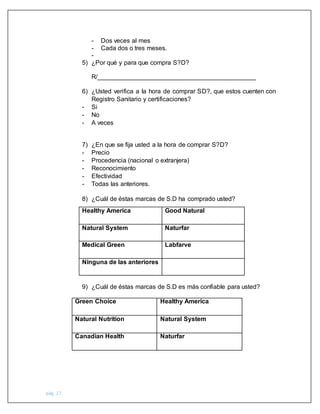 pág. 27
- Dos veces al mes
- Cada dos o tres meses.
-
5) ¿Por qué y para que compra S?D?
R/_____________________________________________
6) ¿Usted verifica a la hora de comprar SD?, que estos cuenten con
Registro Sanitario y certificaciones?
- Si
- No
- A veces
7) ¿En que se fija usted a la hora de comprar S?D?
- Precio
- Procedencia (nacional o extranjera)
- Reconocimiento
- Efectividad
- Todas las anteriores.
8) ¿Cuál de éstas marcas de S.D ha comprado usted?
Healthy America Good Natural
Natural System Naturfar
Medical Green Labfarve
Ninguna de las anteriores
9) ¿Cuál de éstas marcas de S.D es más confiable para usted?
Green Choice Healthy America
Natural Nutrition Natural System
Canadian Health Naturfar
 