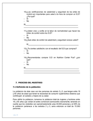 pág. 28
10)¿Las certificaciones de salubridad y seguridad de los entes de
control son importantes para usted a la hora de comprar un S.D?
¿Por qué?
- Si
- No
R/___________________________________________________
_____________________________________________________
11)¿Usted cree y confía en la labor de normatividad que hacen los
entes de control sobre los S.D?
- Si
- No
12)¿Qué entes de control de salubridad y seguridad conoce usted?
R/_________________________________________________
13)¿Te sientes satisfecho con el resultado del S.D que compras?
- Si
- No
14)¿Recomendarías comprar S.D en Nutrition Center Pus? ¿por
qué?
- Si
- No
R/____________________________________________________
______________________________________________________
_______________________________________________________
7. PROCESO DEL MUESTREO
7.1 Definición de la población:
La poblacion de éste caso son las personas de estrato 2 y 3, que tengan entre 18
y 65 años de edad que tienen la necesidad de consumir suplementos dietarios que
contribuyan al cuidado y mejora de su salud.
Para definir la poblacion, tomamos la poblacion total de mujeres y hombres entre
18 y 65 años que visitan el centro comercial cosmocentro diariamente, teniendo en
cuenta que los visitantes son aproximadamente unas 40.000 personas y el 48% de
la poblacion pertenece a los estratos 2 y 3, seria entonces un total de 15.360
personas.
 