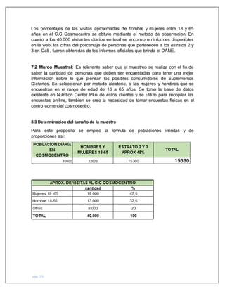 pág. 29
Los porcentajes de las visitas aproximadas de hombre y mujeres entre 18 y 65
años en el C.C Cosmocentro se obtuvo mediante el metodo de observacion. En
cuanto a los 40.000 visitantes diarios en total se encontro en informes disponibles
en la web, las cifras del porcentaje de personas que pertenecen a los estratos 2 y
3 en Cali , fueron obtenidas de los informes oficiales que brinda el DANE.
7.2 Marco Muestral: Es relevante saber que el muestreo se realiza con el fin de
saber la cantidad de personas que deben ser encuestadas para tener una mejor
informacion sobre lo que piensan los posibles consumidores de Suplementos
Dietarios. Se seleccionan por metodo aleatorio, a las mujeres y hombres que se
encuentran en el rango de edad de 18 a 65 años. Se tomo la base de datos
existente en Nutrition Center Plus de estos clientes y se utilizo para recopilar las
encuestas on-line, tambien se creo la necesidad de tomar encuestas fisicas en el
centro comercial cosmocentro.
8.3 Determinacion del tamaño de la muestra
Para este proposito se empleo la formula de poblaciones infinitas y de
proporciones asi:
 