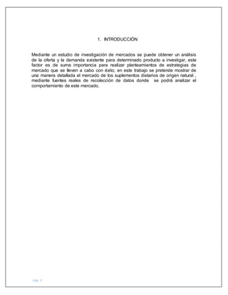 pág. 3
1. INTRODUCCIÓN
Mediante un estudio de investigación de mercados se puede obtener un análisis
de la oferta y la demanda existente para determinado producto a investigar, este
factor es de suma importancia para realizar planteamientos de estrategias de
mercado que se lleven a cabo con éxito; en este trabajo se pretende mostrar de
una manera detallada el mercado de los suplementos dietarios de origen natural ,
mediante fuentes reales de recolección de datos donde se podrá analizar el
comportamiento de este mercado.
 