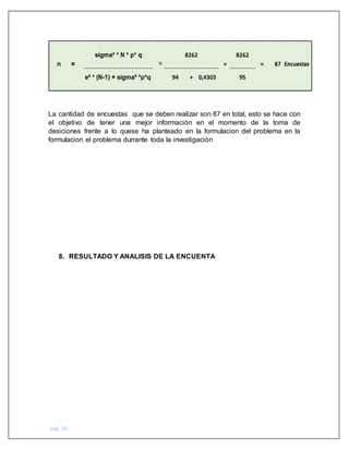 pág. 30
La cantidad de encuestas que se deben realizar son 87 en total, esto se hace con
el objetivo de tener una mejor informaciòn en el momento de la toma de
desiciones frente a lo quese ha planteado en la formulacion del problema en la
formulacion el problema durrante toda la investigaciòn
8. RESULTADO Y ANALISIS DE LA ENCUENTA
 