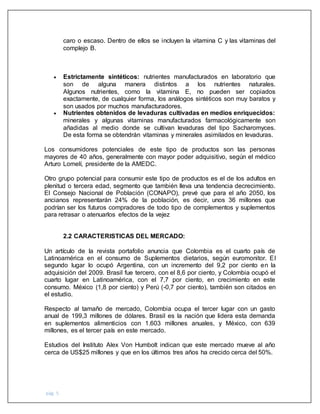 pág. 5
caro o escaso. Dentro de ellos se incluyen la vitamina C y las vitaminas del
complejo B.
 Estrictamente sintéticos: nutrientes manufacturados en laboratorio que
son de alguna manera distintos a los nutrientes naturales.
Algunos nutrientes, como la vitamina E, no pueden ser copiados
exactamente, de cualquier forma, los análogos sintéticos son muy baratos y
son usados por muchos manufacturadores.
 Nutrientes obtenidos de levaduras cultivadas en medios enriquecidos:
minerales y algunas vitaminas manufacturados farmacológicamente son
añadidas al medio donde se cultivan levaduras del tipo Sacharomyces.
De esta forma se obtendrán vitaminas y minerales asimilados en levaduras.
Los consumidores potenciales de este tipo de productos son las personas
mayores de 40 años, generalmente con mayor poder adquisitivo, según el médico
Arturo Lomelí, presidente de la AMEDC.
Otro grupo potencial para consumir este tipo de productos es el de los adultos en
plenitud o tercera edad, segmento que también lleva una tendencia decrecimiento.
El Consejo Nacional de Población (CONAPO), prevé que para el año 2050, los
ancianos representarán 24% de la población, es decir, unos 36 millones que
podrían ser los futuros compradores de todo tipo de complementos y suplementos
para retrasar o atenuarlos efectos de la vejez
2.2 CARACTERISTICAS DEL MERCADO:
Un artículo de la revista portafolio anuncia que Colombia es el cuarto país de
Latinoamérica en el consumo de Suplementos dietarios, según euromonitor. El
segundo lugar lo ocupó Argentina, con un incremento del 9,2 por ciento en la
adquisición del 2009. Brasil fue tercero, con el 8,6 por ciento, y Colombia ocupó el
cuarto lugar en Latinoamérica, con el 7,7 por ciento, en crecimiento en este
consumo. México (1,8 por ciento) y Perú (-0,7 por ciento), también son citados en
el estudio.
Respecto al tamaño de mercado, Colombia ocupa el tercer lugar con un gasto
anual de 199,3 millones de dólares. Brasil es la nación que lidera esta demanda
en suplementos alimenticios con 1.603 millones anuales, y México, con 639
millones, es el tercer país en este mercado.
Estudios del Instituto Alex Von Humbolt indican que este mercado mueve al año
cerca de US$25 millones y que en los últimos tres años ha crecido cerca del 50%.
 